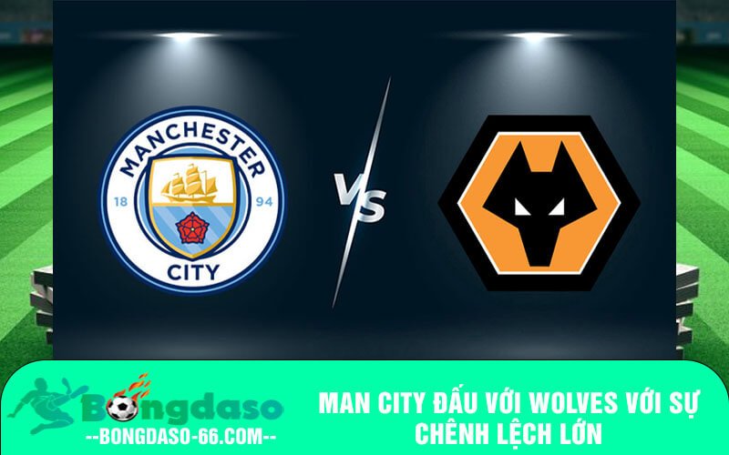 Man City đấu với Wolves với sự chênh lệch lớn